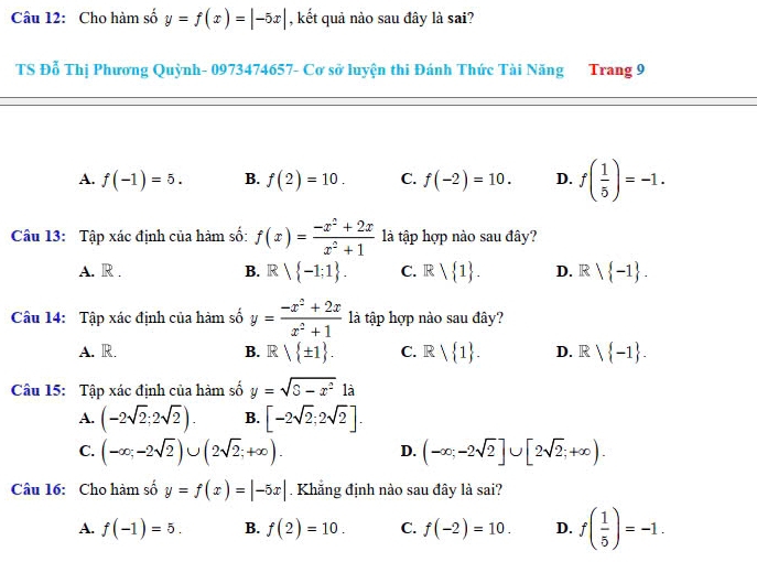 Cho hàm số y=f(x)=|-5x| , kết quả nào sau đây là sai?
TS Đỗ Thị Phương Quỳnh- 0973474657 - Cơ sở luyện thi Đánh Thức Tài Năng Trang 9
A. f(-1)=5. B. f(2)=10. C. f(-2)=10. D. f( 1/5 )=-1. 
Câu 13: Tập xác định của hàm số: f(x)= (-x^2+2x)/x^2+1  là tập hợp nào sau đây?
A. R . B. R -1;1. C. R 1. D. R  -1. 
Câu 14: Tập xác định của hàm số y= (-x^2+2x)/x^2+1  là tập hợp nào sau đây?
A. R. B. R / ± 1. C. Rvee  1. D. Rvee  -1. 
Câu 15: Tập xác định của hàm số y=sqrt(S-x^2)1a
A. (-2sqrt(2);2sqrt(2)). B. [-2sqrt(2);2sqrt(2)].
C. (-∈fty ;-2sqrt(2))∪ (2sqrt(2);+∈fty ). (-∈fty ;-2sqrt(2)]∪ [2sqrt(2);+∈fty ). 
D.
Câu 16: Cho hàm số y=f(x)=|-5x|. Khẳng định nào sau đây là sai?
A. f(-1)=5. B. f(2)=10. C. f(-2)=10. D. f( 1/5 )=-1.