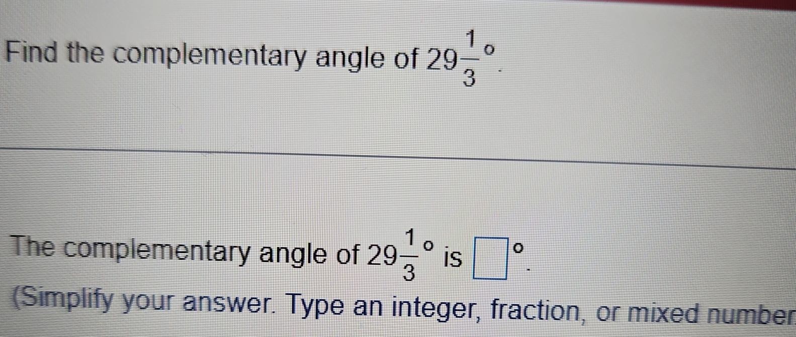 Find the complementary angle of 29frac 13^((circ). 
The complementary angle of 29frac 1)3^((circ) is □ ^circ). 
(Simplify your answer. Type an integer, fraction, or mixed number