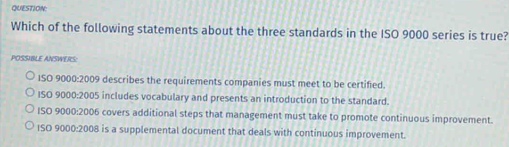 Which of the following statements about the three standards in the ISO 9000 series is true?
POSSIBLE ANSWERS:
S09000:2009 describes the requirements companies must meet to be certified.
ISO 9000:2005 includes vocabulary and presents an introduction to the standard.
ISO9000:2006 covers additional steps that management must take to promote continuous improvement.
1S09000:2008 is a supplemental document that deals with continuous improvement.