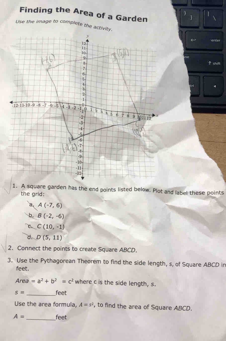 Finding the Area of a Garden 
 ] 
Use the image to complete the activity. 
ise 
↑ shift 
tri 
1. A square garden has the end points listed below. Plot and label these points 
the grid: 
a A(-7,6)
b. B(-2,-6)
C C(10,-1)
d. D(5,11)
2. Connect the points to create Square ABCD. 
3. Use the Pythagorean Theorem to find the side length, s, of Square ABCD in
feet. 
Area =a^2+b^2=c^2 where c is the side length, s.
S= _ feet
Use the area formula, A=s^2 , to find the area of Square ABCD.
A= _ feet