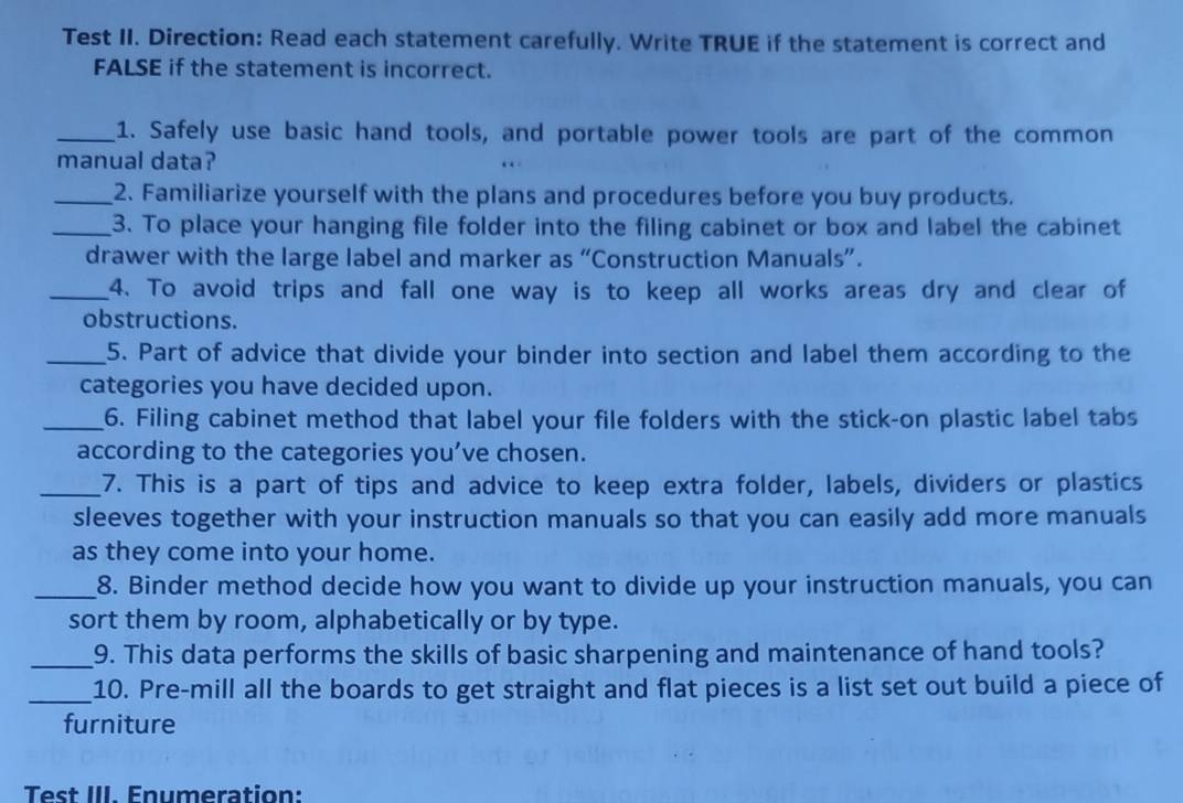 Test II. Direction: Read each statement carefully. Write TRUE if the statement is correct and 
FALSE if the statement is incorrect. 
_1. Safely use basic hand tools, and portable power tools are part of the common 
manual data? 
_2. Familiarize yourself with the plans and procedures before you buy products. 
_3. To place your hanging file folder into the filing cabinet or box and label the cabinet 
drawer with the large label and marker as “Construction Manuals”. 
_4. To avoid trips and fall one way is to keep all works areas dry and clear of 
obstructions. 
_5. Part of advice that divide your binder into section and label them according to the 
categories you have decided upon. 
_6. Filing cabinet method that label your file folders with the stick-on plastic label tabs 
according to the categories you’ve chosen. 
_7. This is a part of tips and advice to keep extra folder, labels, dividers or plastics 
sleeves together with your instruction manuals so that you can easily add more manuals 
as they come into your home. 
_8. Binder method decide how you want to divide up your instruction manuals, you can 
sort them by room, alphabetically or by type. 
_9. This data performs the skills of basic sharpening and maintenance of hand tools? 
_10. Pre-mill all the boards to get straight and flat pieces is a list set out build a piece of 
furniture 
Test III. Enumeration: