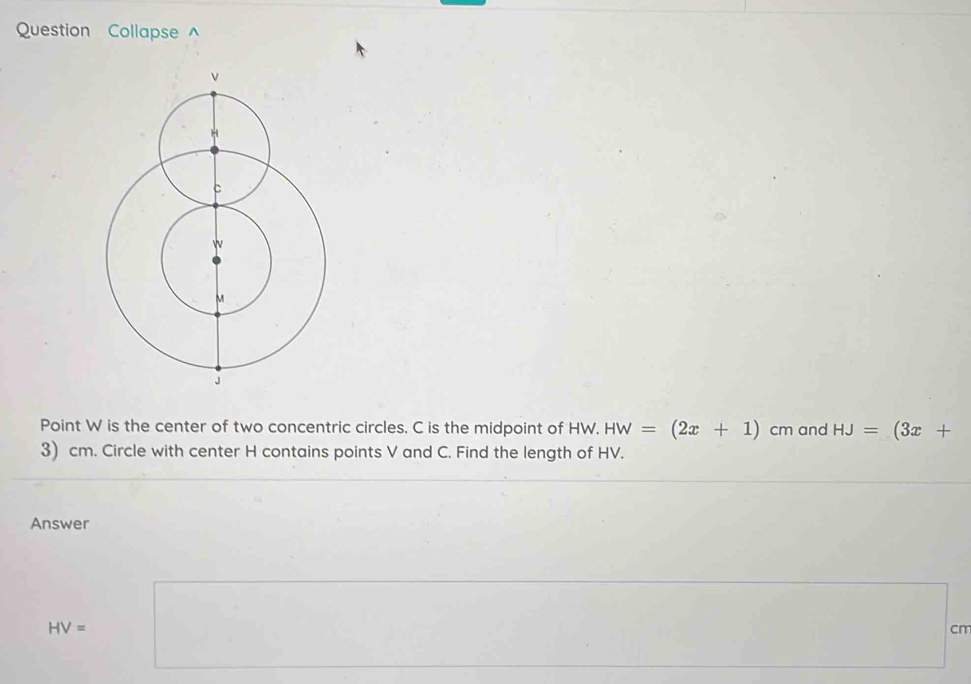 Question Collapse ^ 
Point W is the center of two concentric circles. C is the midpoint of HW. HW=(2x+1)cm and HJ=(3x+
3) cm. Circle with center H contains points V and C. Find the length of HV. 
Answer
HV=□
cm