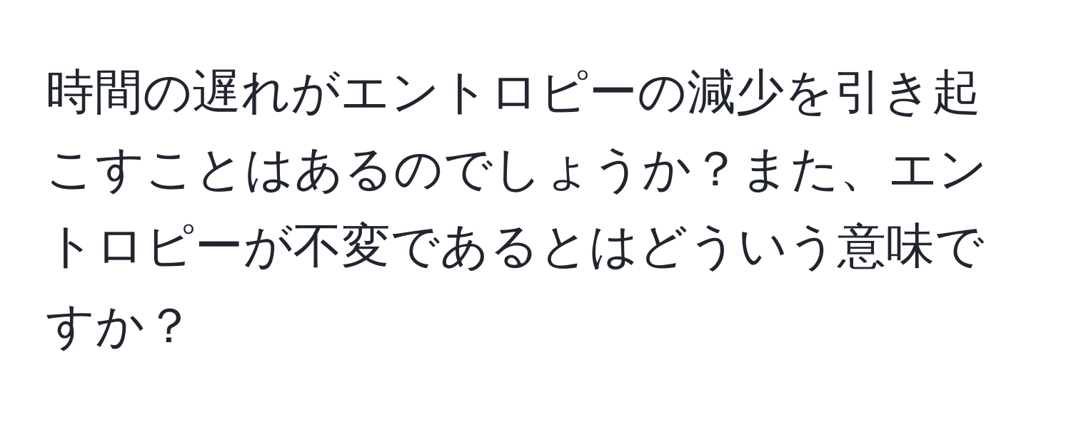 時間の遅れがエントロピーの減少を引き起こすことはあるのでしょうか？また、エントロピーが不変であるとはどういう意味ですか？