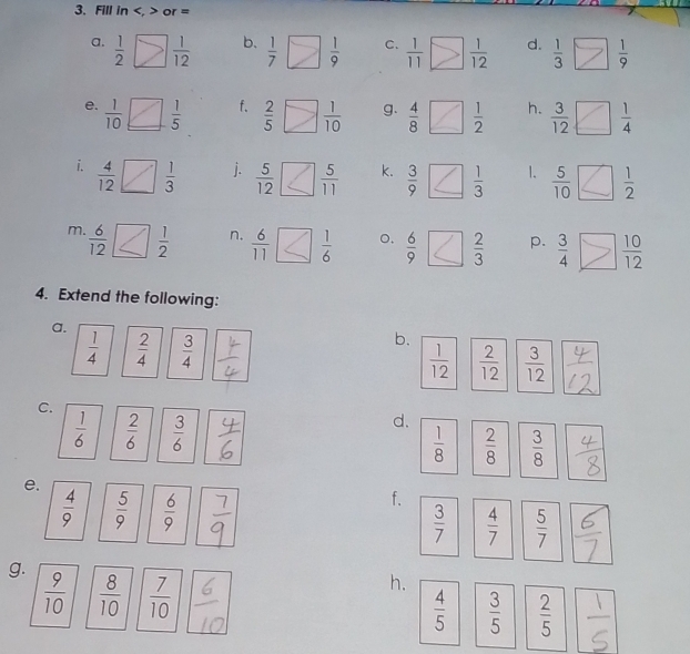 Fill in , or =
b. 
a.  1/2 □  1/12   1/7   1/9  C.  1/11   1/12  d.  1/3   1/9 
f. 
e.  1/10 _ □  1/5   2/5   1/10  g.  4/8   1/2  h.  3/12 □  1/4 
i.  4/12 □  1/3 
j.  5/12   5/11  k.  3/9   1/3  1.  5/10   1/2 
m.  6/12  □   1/2  n.  6/11   1/6  o.  6/9   2/3  p.  3/4 □  10/12 
4. Extend the following: 
a. 
b.
 1/4   2/4   3/4   1/12   2/12   3/12 
C. 
d.
 1/6   2/6   3/6   1/8   2/8   3/8 
e. 
f.
 4/9   5/9   6/9   3/7   4/7   5/7 
g.  9/10   8/10   7/10 
h.
 4/5   3/5   2/5 