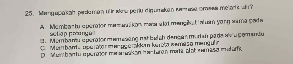 Mengapakah pedoman ulir skru perlu digunakan semasa proses melarik ulir?
A. Membantu operator memastikan mata alat mengikut laluan yang sama pada
setiap potongan
B. Membantu operator memasang nat belah dengan mudah pada skru pemandu
C. Membantu operator menggerakkan kereta semasa mengulir
D. Membantu operator melaraskan hantaran mata alat semasa melarik