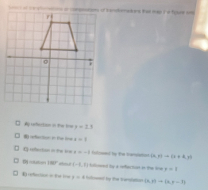 ad tptoiamstoenatins that mp the dgure ans
A reflection in the line y=2.3
9) unlection in the line a=1
refection in the line x=-1 foliowed by the tramslation (x,y)to (x+4,y)
D) citesion 180° abou! (-1,1) foliswed by a refection in the lime y=1
E) reflection in the line y=4 Aulowed by the translation (x,y)to (x,y-3)