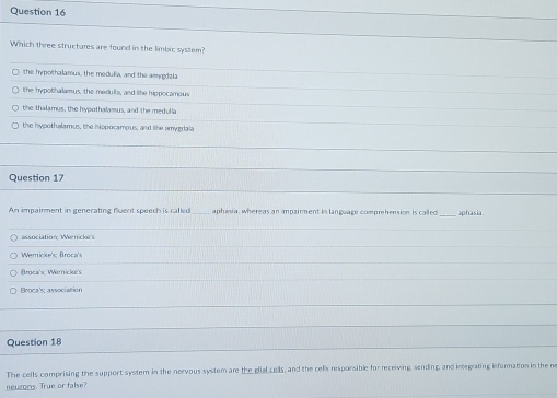 Which three structures are found in the limbic system?
the hypothalamus, the medulia, and the amygdzla
the hypothalamus, the medulls, and the hippocampus
the thalamus, the hypothalamus, and the medulla
the hypothalamus, the hippocampus, and the amygdala
Question 17
An impairment in generating fluent speech is called aphisia, whereas an impairment in language comprehension is called aphasia.
association; Waricke's
Wericke's; Broca's
Broca's; Wericke's
Broca's; association
Question 18
The cells comprising the support system in the nervous system are the gial cells, and the cells resporsible for receiving, sending, and integrating eformation in the ne
neumns. True or false?