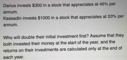 Darius invests $300 in a stock that appreciates at 45% per 
annum. 
Kassadin invests $1000 in a stock that appreciates at 20% per 
annum. 
Who will double their initial investment first? Assume that they 
both invested their money at the start of the year, and the 
returns on their investments are calculated only at the end of 
each year.