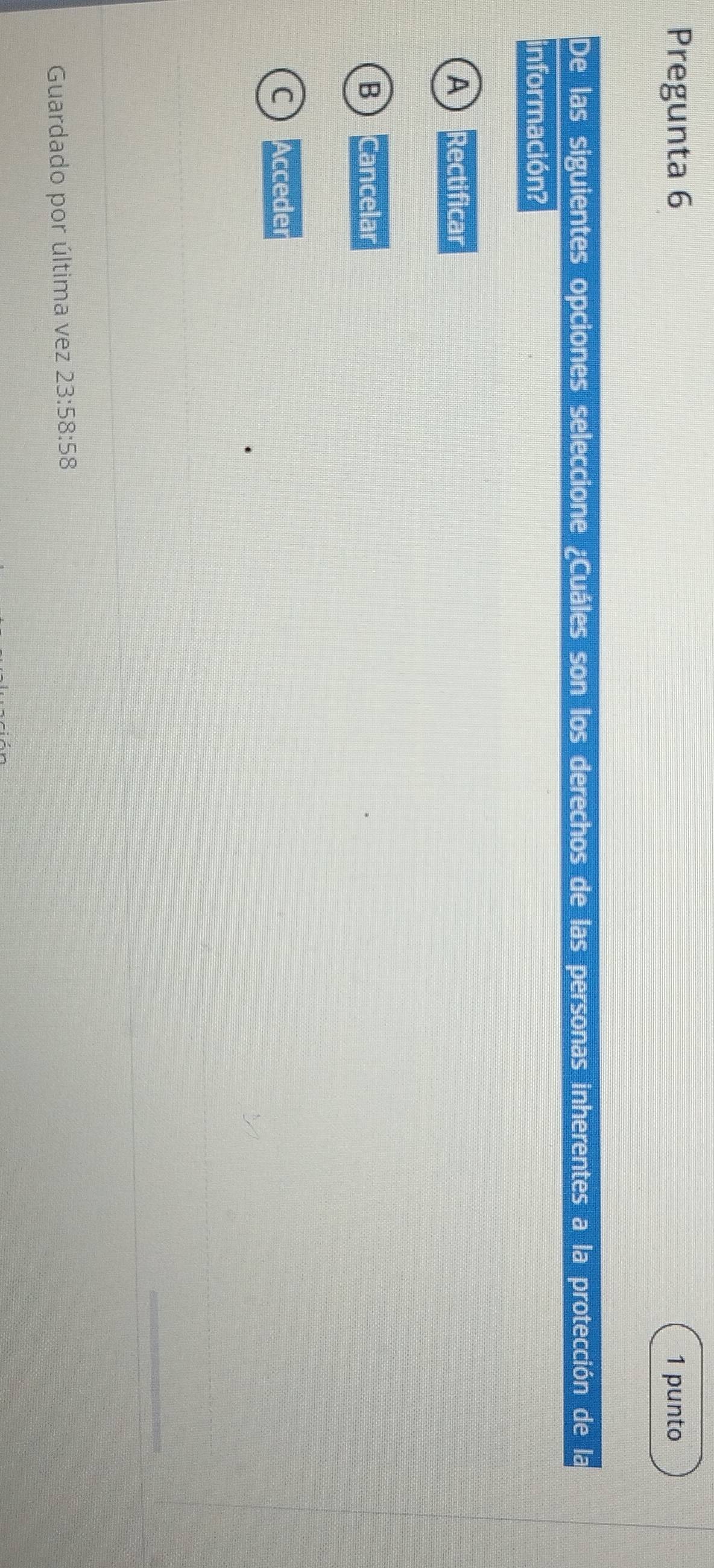 Pregunta 6 1 punto
De las siguientes opciones seleccione ¿Cuáles son los derechos de las personas inherentes a la protección de la
información?
A Recti ficar
B Can celar
C Acceder
Guardado por última vez 23:58:58