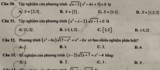 Tập nghiệm của phương trình sqrt(x-2)(x^2-4x+3)=0
A S= 2;3. B. S= 2. C. S= 1;3. D. S= 1;2;3
Câu 31. Tập nghiệm của phương trình (x^2-x-2)· sqrt(x-1)=0 là
A. (1;2). B.  -1;1;2. C. [1;2]. D. (-1;2), 
Câu 32. Phương trình (x^2-6x)sqrt(17-x^2)=x^2-6x có bao nhiêu nghiệm phân biệt?
A. 2. B, 1. C. 3. D. 4.
Câu 33. Số nghiệm của phương trình (x-2)sqrt(2x+7)=x^2-4 bằng:
A. 1. B. 2. C. 3. D. 0.
sqrt(2)