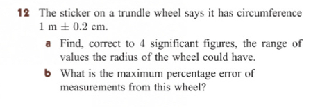 The sticker on a trundle wheel says it has circumference
1m± 0.2cm. 
a Find, correct to 4 significant figures, the range of
values the radius of the wheel could have.
b What is the maximum percentage error of
measurements from this wheel?