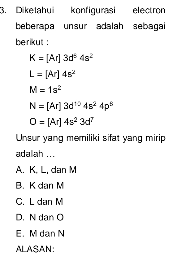 Diketahui konfigurasi electron
beberapa unsur adalah sebagai
berikut :
K=[Ar]3d^64s^2
L=[Ar]4s^2
M=1s^2
N=[Ar]3d^(10)4s^24p^6
O=[Ar]4s^23d^7
Unsur yang memiliki sifat yang mirip
adalah ...
A. K, L, dan M
B. K dan M
C. L dan M
D. N dan O
E. M dan N
ALASAN: