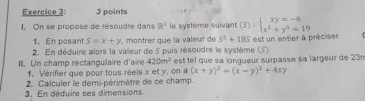 On se propose de résoudre dans R^2 le système suivant (S):beginarrayl xy=-6 x^3+y^3=19endarray.
1.En posant S=x+y , montrer que la valeur de 5^3+18S
2. En déduire alors la valeur de 5 puis résoudre le système (S) est un entier à préciser 
II. Un champ rectangulaire d'aire 420m^2 est tel que sa longueur surpasse sa largeur de 23n
1. Vérifier que pour tous réels x et y, on a (x+y)^2=(x-y)^2+4xy
2. Calculer le demi-périmètre de ce champ. 
3. En déduire ses dimensions