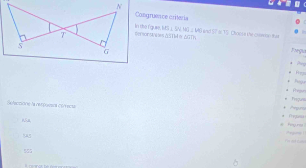 Congruence criteria

In the figure, MS⊥ SN, NG⊥ MG end ST≌ TG. Choose the criterion that
demonstrates △ STM≌ △ GTN
I
Pregur
Preg
Pregs
Pregur
Pregun
Pregunt
Pregunta
Seleccione la respuesta correcta Pregunts
ASA
Pregunta 1
SAS Pregunss |
Fin ad cues
SSS