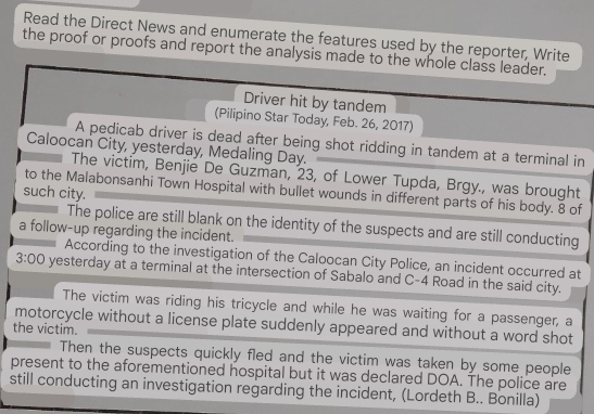 Read the Direct News and enumerate the features used by the reporter, Write 
the proof or proofs and report the analysis made to the whole class leader. 
Driver hit by tandem 
(Pilipino Star Today, Feb. 26, 2017) 
A pedicab driver is dead after being shot ridding in tandem at a terminal in 
Caloocan City, yesterday, Medaling Day. 
The victim, Benjie De Guzman, 23, of Lower Tupda, Brgy., was brought 
to the Malabonsanhi Town Hospital with bullet wounds in different parts of his body. 8 of 
such city. 
The police are still blank on the identity of the suspects and are still conducting 
a follow-up regarding the incident. 
According to the investigation of the Caloocan City Police, an incident occurred at 
3:00 yesterday at a terminal at the intersection of Sabalo and C-4 Road in the said city. 
The victim was riding his tricycle and while he was waiting for a passenger, a 
motorcycle without a license plate suddenly appeared and without a word shot 
the victim. 
Then the suspects quickly fled and the victim was taken by some people 
present to the aforementioned hospital but it was declared DOA. The police are 
still conducting an investigation regarding the incident, (Lordeth B.. Bonilla)