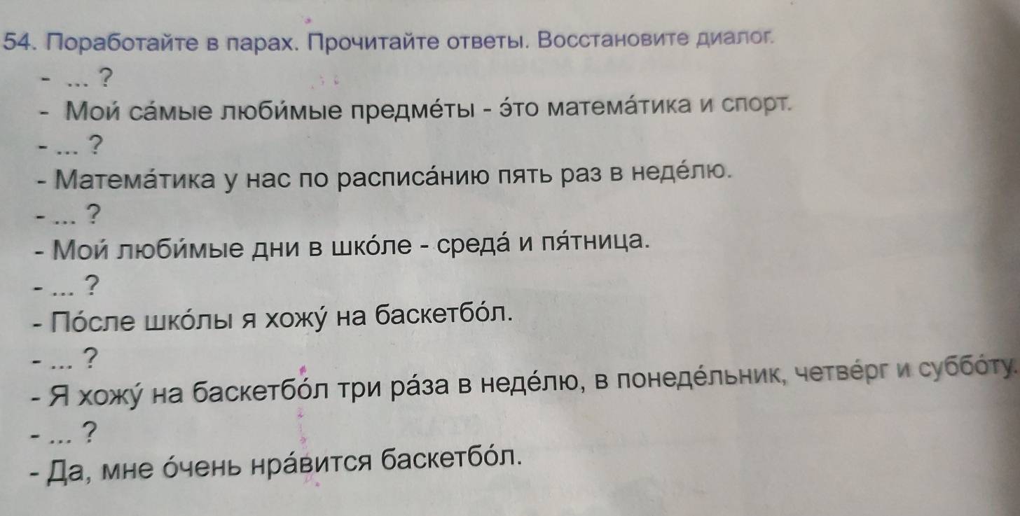 Порабоτайτе в πарах. Πрочиτайτе ответы. Восстановите диалог. 
- … ? 
- Мοй сάмые любήмые πредмέτыι - ότο матемάτиκа и сπорт. 
- ... ? 
- МΜатемάτиκа у нас πо расπисάηиιο πяτь раз в ηедέлюο. 
- ... ? 
- Μοй люοбήмые дни в шκόле - средά и πάτηица. 
- ... ? 
- Πόсле шκόлыι я хοжύ на баскетбόл. 
- ... ? 
- Я хοжκή на баскетбόлατри рάза внедόлιο, в лонедέльηиκ, четΒόргδи суббότу. 
- ... ? 
- Да, мне όчень нрάвиτся баскетбόл.