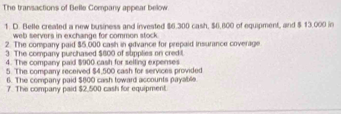 The transactions of Belle Company appear below 
1. D. Belle created a new business and invested $6.300 cash, $6,800 of equipment, and $ 13,000 in 
web servers in exchange for common stock . 
2. The company paid $5,000 cash in edvance for prepaid insurance coverage. 
3. The company purchased $800 of supplies on credil 
4. The company paid $900 cash for seiling expenses 
5. The company received $4,500 cash for services provided 
6. The company paid $800 cash toward accounts payable. 
7. The company paid $2,500 cash for equipment