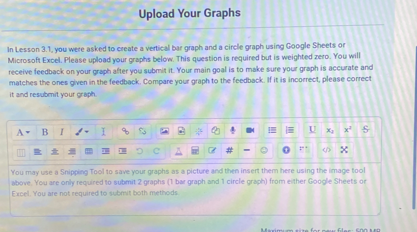 Upload Your Graphs
In Lesson 3.1, you were asked to create a vertical bar graph and a circle graph using Google Sheets or
Microsoft Excel. Please upload your graphs below. This question is required but is weighted zero. You will
receive feedback on your graph after you submit it. Your main goal is to make sure your graph is accurate and
matches the ones given in the feedback. Compare your graph to the feedback. If it is incorrect, please correct
it and resubmit your graph.
You may use a Snipping Tool to save your graphs as a picture and then insert them here using the image tool
above. You are only required to submit 2 graphs (1 bar graph and 1 circle graph) from either Google Sheets or
Excel. You are not required to submit both methods
Maximum ai zo for neu flee :  f o o M  D