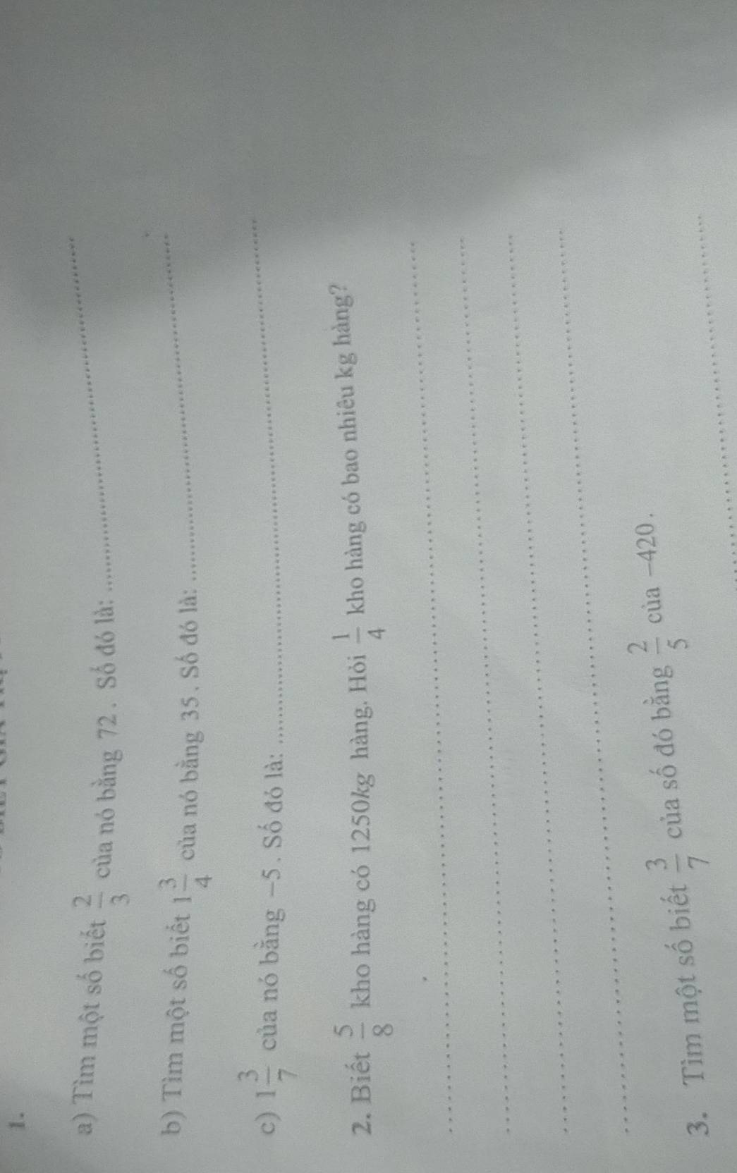 Tìm một số biết  2/3  của nó bằng 72. Số đó là: 
_ 
b) Tìm một số biết 1 3/4  của nó bằng 35. Số đó là:_ 
c) 1 3/7  của nó bằng −5. Số đó là:_ 
2. Biết  5/8  kho hàng có 1250kg hàng. Hỏi  1/4  kho hàng có bao nhiêu kg hàng? 
_ 
_ 
_ 
_ 
3. Tìm một số biết  3/7  của số đó bằng  2/5  của -420.