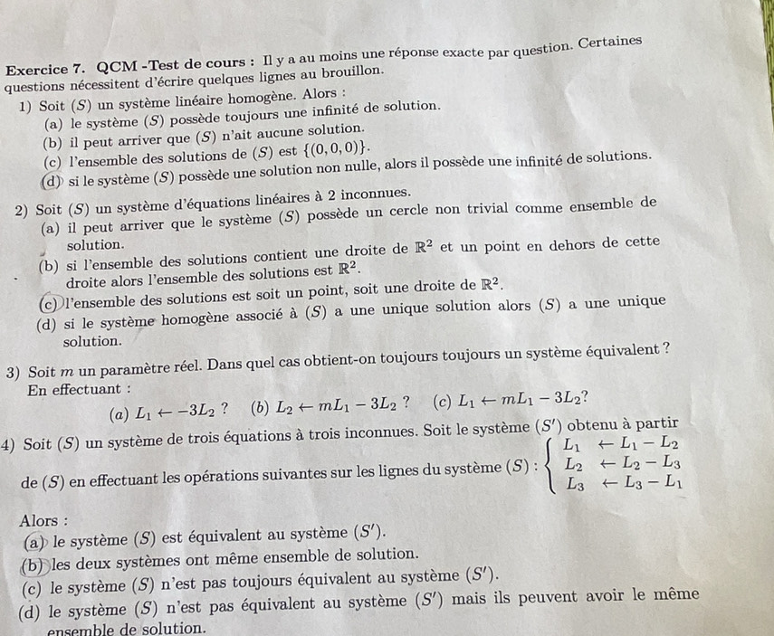 QCM -Test de cours : Il y a au moins une réponse exacte par question. Certaines
questions nécessitent d'écrire quelques lignes au brouillon.
1) Soit (S) un système linéaire homogène. Alors :
(a) le système (S) possède toujours une infinité de solution.
(b) il peut arriver que (S) n’ait aucune solution.
(c) l’ensemble des solutions de (S) est  (0,0,0) .
(d) si le système (S) possède une solution non nulle, alors il possède une infinité de solutions.
2) Soit (S) un système d'équations linéaires à 2 inconnues.
(a) il peut arriver que le système (S) possède un cercle non trivial comme ensemble de
solution.
(b) si l’ensemble des solutions contient une droite de R^2 et un point en dehors de cette
droite alors l’ensemble des solutions est R^2.
(c) l’ensemble des solutions est soit un point, soit une droite de R^2.
(d) si le système homogène associé à (S) a une unique solution alors (S) a une unique
solution.
3) Soit m un paramètre réel. Dans quel cas obtient-on toujours toujours un système équivalent ?
En effectuant :
(a) L_1arrow -3L_2 ? (b) L_2arrow mL_1-3L_2 ? (c) L_1arrow mL_1-3L_2 ?
4) Soit (S) un système de trois équations à trois inconnues. Soit le système (S') obtenu à partir
de (S) en effectuant les opérations suivantes sur les lignes du système (S):beginarrayl L_1+L_1-L_2 L_2+L_2-L_3 L_3+L_3-L_1endarray.
Alors :
(a) le système (S) est équivalent au système (S').
(b) les deux systèmes ont même ensemble de solution.
(c) le système (S) n'est pas toujours équivalent au système (S').
(d) le système (S) n'est pas équivalent au système (S') mais ils peuvent avoir le même
ensemble de solution.