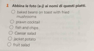 Abbina le foto (a-j) ai nomi di questi piatti.
baked beans on toast with fried
mushrooms
prawn cocktail
fish and chips
Caesar salad
jacket potato
fruit salad