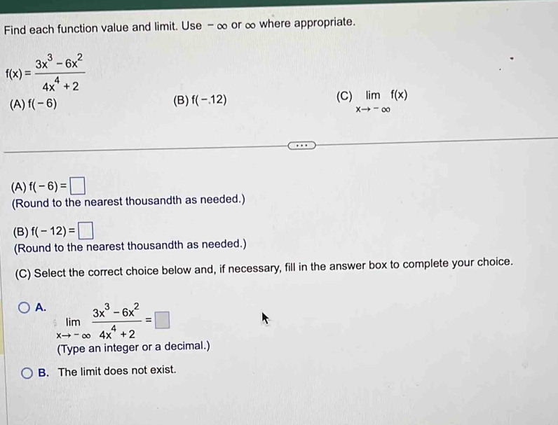 Find each function value and limit. Use - ∞ or ∞ where appropriate.
f(x)= (3x^3-6x^2)/4x^4+2 
(A) f(-6) (B) f(-.12) (C) limlimits _xto -∈fty f(x)
(A) f(-6)=□
(Round to the nearest thousandth as needed.)
(B) f(-12)=□
(Round to the nearest thousandth as needed.)
(C) Select the correct choice below and, if necessary, fill in the answer box to complete your choice.
A. limlimits _xto -∈fty  (3x^3-6x^2)/4x^4+2 =□
(Type an integer or a decimal.)
B. The limit does not exist.