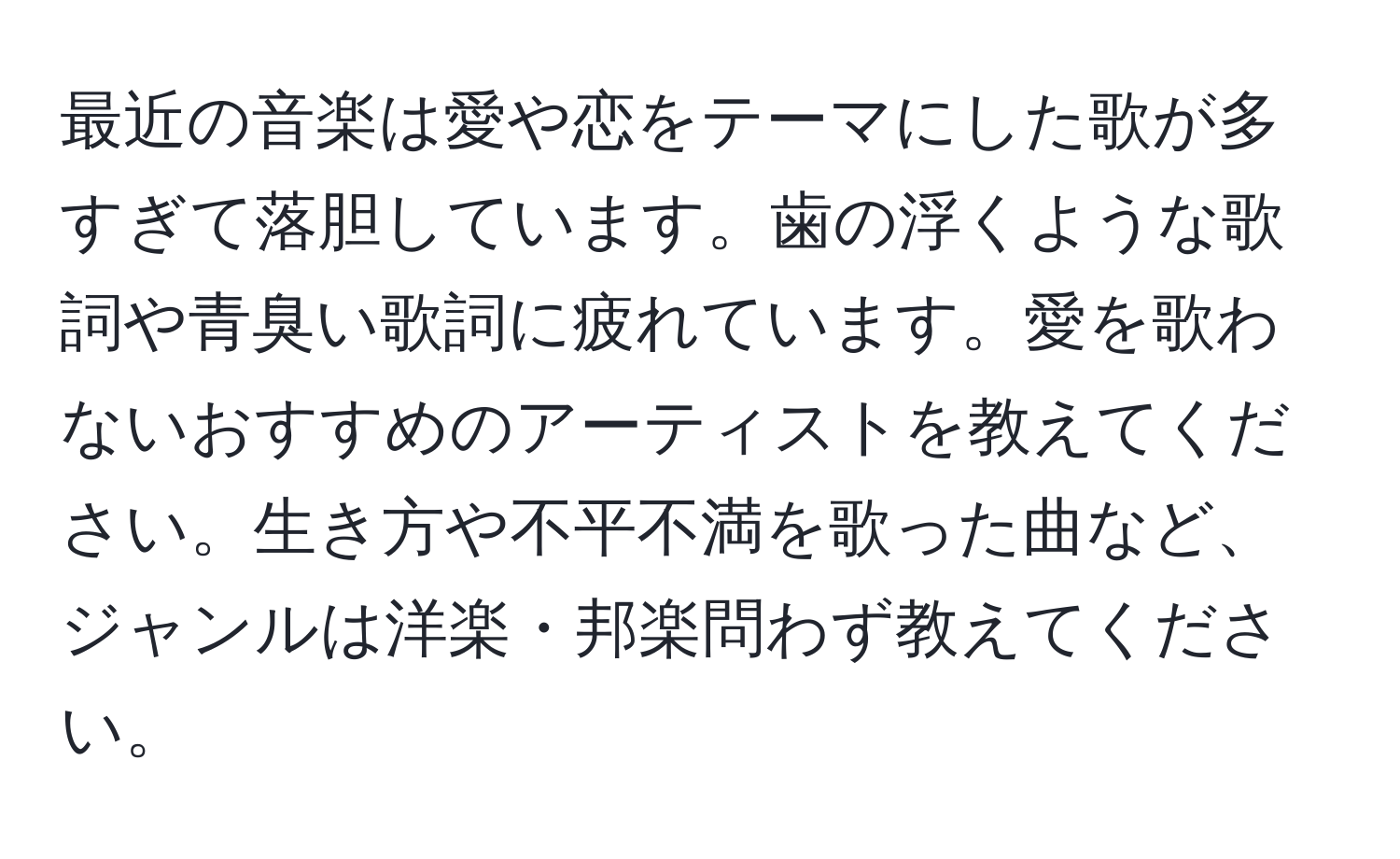 最近の音楽は愛や恋をテーマにした歌が多すぎて落胆しています。歯の浮くような歌詞や青臭い歌詞に疲れています。愛を歌わないおすすめのアーティストを教えてください。生き方や不平不満を歌った曲など、ジャンルは洋楽・邦楽問わず教えてください。