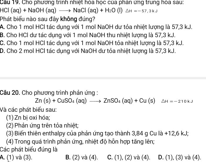 Cầu 19. Cho phương trinh nhiệt hỏa học của phân ứng trung hỏa sau:
HCl (aq ) +NaOH(aq)to NaCl(aq)+H_2O (l) △ H=-57,3kJ
Phát biểu nào sau đây không đúng?
A. Cho 1 mol HCl tác dụng với 1 mol NaOH dư tỏa nhiệt lượng là 57, 3 kJ.
B. Cho HCl dư tác dụng với 1 mol NaOH thu nhiệt lượng là 57, 3 kJ.
C. Cho 1 mol HCl tác dụng với 1 mol NaOH tỏa nhiệt lượng là 57, 3 kJ.
D. Cho 2 mol HCl tác dụng với NaOH dư tỏa nhiệt lượng là 57, 3 kJ.
Câu 20. Cho phương trình phản ứng :
Zn(s)+CuSO_4(aq)to ZnSO_4(aq)+Cu(s)△ H=-210kJ
Và các phát biểu sau:
(1) Zn bị oxi hóa;
(2) Phản ứng trên tỏa nhiệt;
(3) Biến thiên enthalpy của phản ứng tạo thành 3,84 g Cu là +12, 6 kJ;
(4) Trong quá trình phản ứng, nhiệt độ hỗn hợp tăng lên;
Các phát biểu đúng là
A. (1) và (3). B. (2) và (4). C. (1),(2) và (4). D. (1),(3) và (4).