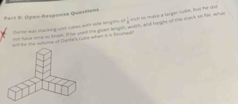 Open-Response Questions 
Dante was stacking unit cubes with side lengths of  1/8  inch to make a larger cube, but he did 
not have time to finish. If he used the given length, width, and height of the stack so far, what 
will be the volume of Dante's cube when it is finished?