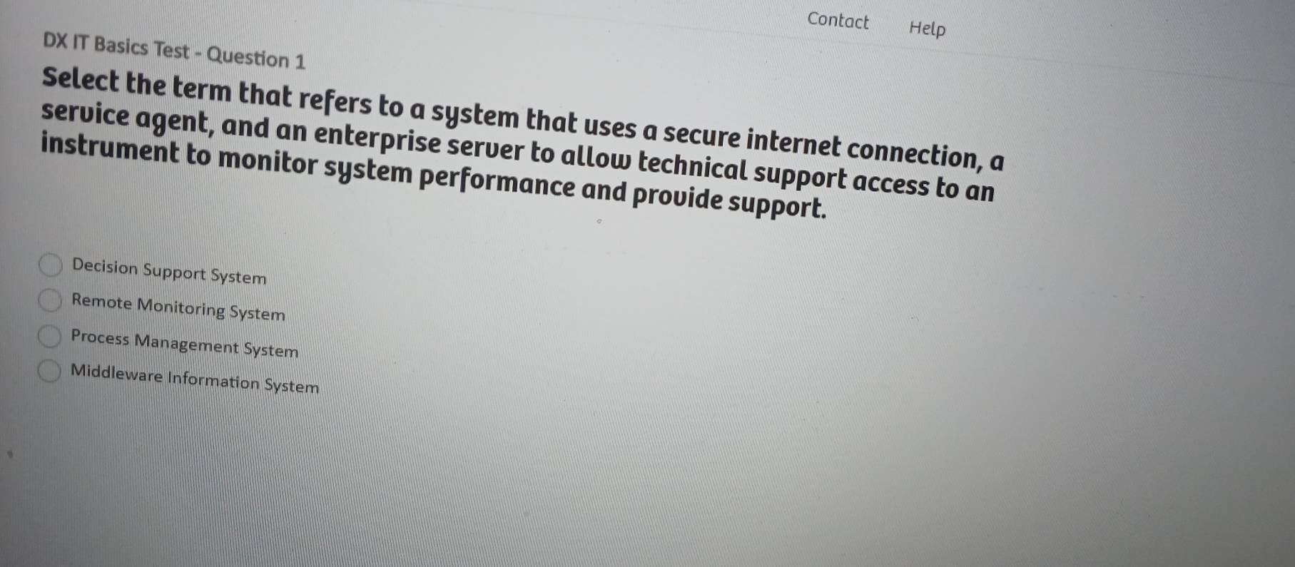 Contact Help
DX IT Basics Test - Question 1
Select the term that refers to a system that uses a secure internet connection, a
service agent, and an enterprise server to allow technical support access to an
instrument to monitor system performance and provide support.
Decision Support System
Remote Monitoring System
Process Management System
Middleware Information System