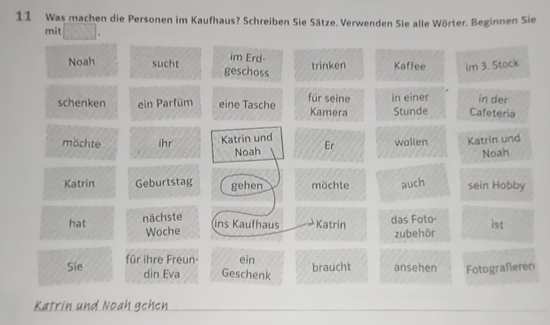 Was machen die Personen im Kaufhaus? Schreiben Sie Sätze. Verwenden Sie alle Wörter. Beginnen Sie 
mit _. 
im Erd- trinken Kaffee im 3. Stock 
Noah sucht geschoss 
schenken ein Parfüm eine Tasche für seine in einer in der 
Kamera Stunde Cafeteria 
möchte ihr Katrin und 
Er wollen Katrin und 
Noah Noah 
Katrin Geburtstag gehen möchte auch sein Hobby 
hat nächste das Foto- 
Woche ins Kaufhaus Katrin zubehör ist 
Sie für ihre Freun- ein 
din Eva Geschenk braucht ansehen Fotograferen 
Katrin und Noah gehen