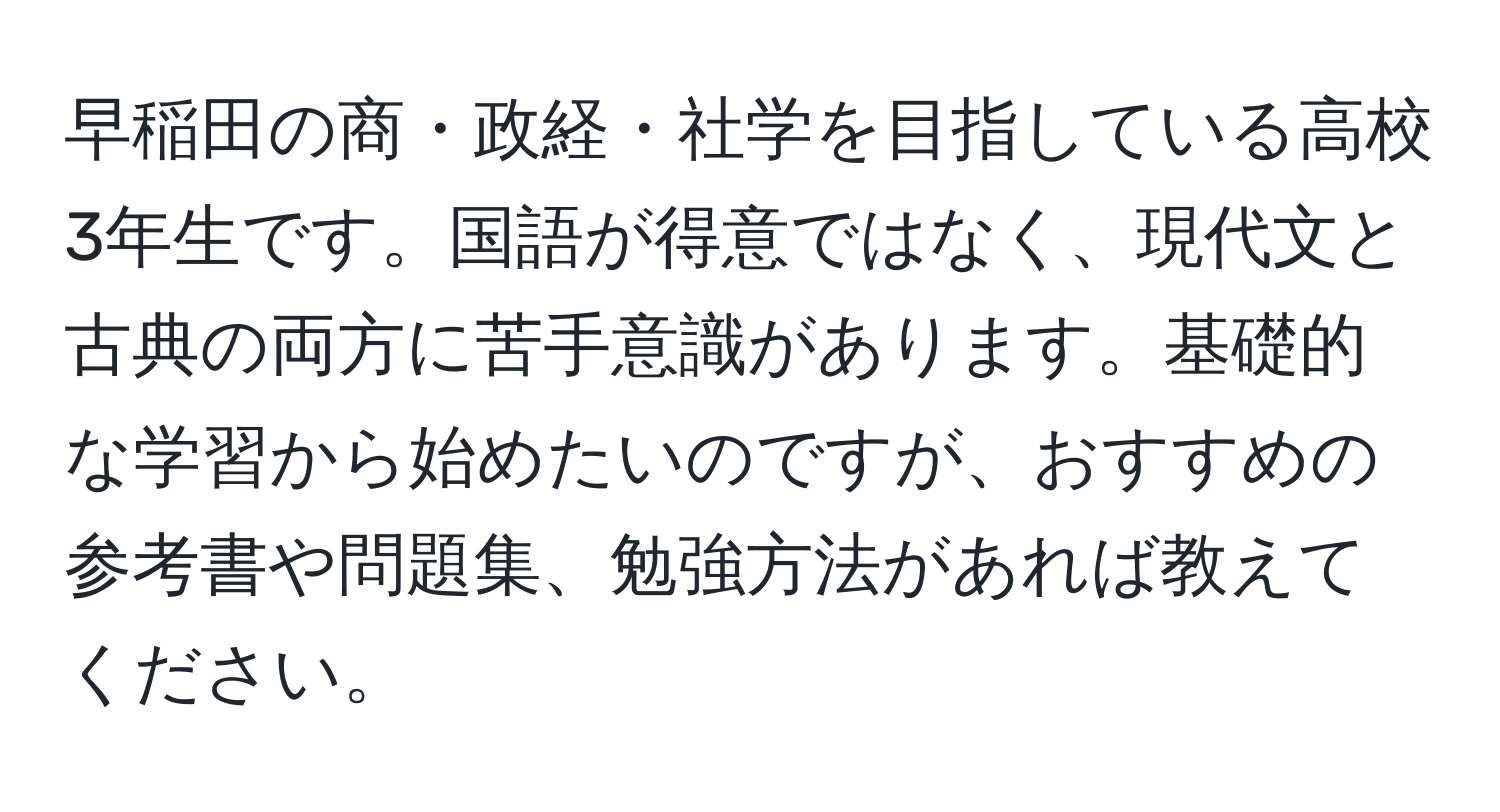 早稲田の商・政経・社学を目指している高校3年生です。国語が得意ではなく、現代文と古典の両方に苦手意識があります。基礎的な学習から始めたいのですが、おすすめの参考書や問題集、勉強方法があれば教えてください。