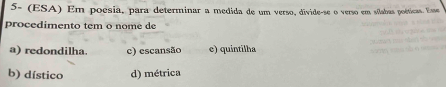 5- (ESA) Em poesia, para determinar a medida de um verso, divide-se o verso em sílabas poéticas. Esse
procedimento tem o nome de
a) redondilha. c) escansão e) quintilha
b) dístico d) métrica