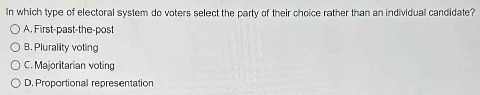 In which type of electoral system do voters select the party of their choice rather than an individual candidate?
A. First-past-the-post
B. Plurality voting
C. Majoritarian voting
D. Proportional representation