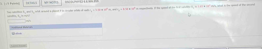 DETAILS MY NOTES OSCOLPHYS2 6.6.WA.059. 
Two satellites S_1 and S_2 orbit around a planet P in circular orbits of radi r_1=5.50* 10^6m , and r_2=8.50* 10^6 m respectively. If the speed of the first satellite S_1is 1.65* 10^4m/s , what is the speed of the second 
satellite, S_2 in m/s?
m/s
Additional Materials 
eBook 
Submit Answer