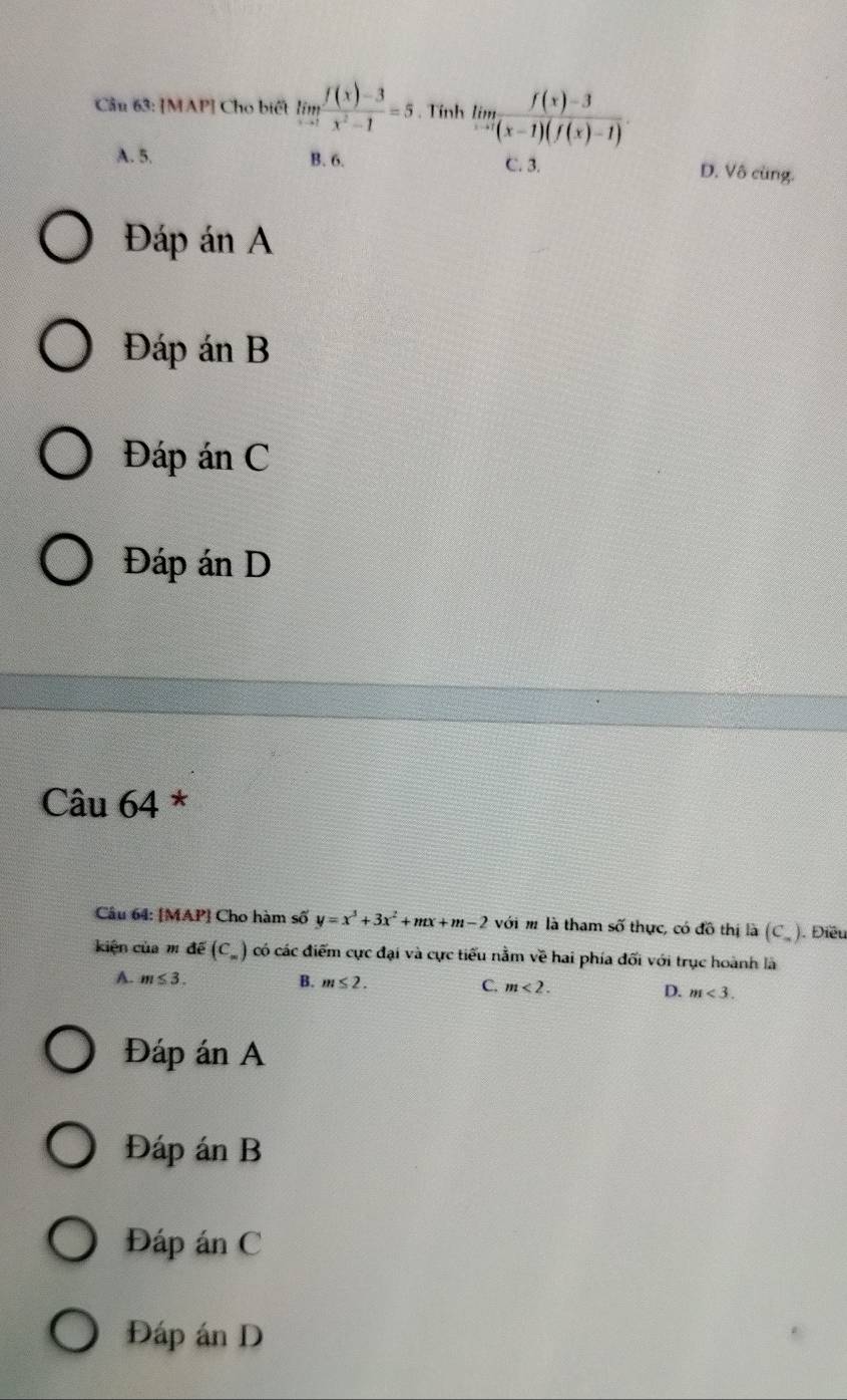 [MAP] Cho biết limlimits _xto 1 (f(x)-3)/x^2-1 =5. Tính limlimits _xto 1 (f(x)-3)/(x-1)(f(x)-1) .
A. 5. B. 6. C. 3. D. Vô cùng.
Đáp án A
Đáp án B
Đáp án C
Đáp án D
Câu 64 *
Câu 64: [MAP] Cho hàm số y=x^3+3x^2+mx+m-2vo với m là tham số thực, có f6 thị là (C_=). Điều
kiện của m đề (C_= ) có các điểm cực đại và cực tiểu nằm về hai phía đối với trục hoành là
A. m≤ 3.. B. m≤ 2. C. m<2</tex>. D. m<3</tex>. 
Đáp án A
Đáp án B
Đáp án C
Đáp án D