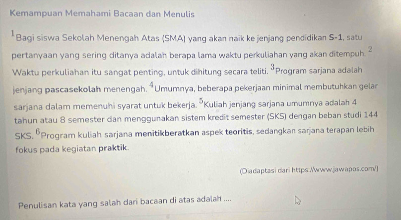 Kemampuan Memahami Bacaan dan Menulis 
*Bagi siswa Sekolah Menengah Atas (SMA) yang akan naik ke jenjang pendidikan S-1, satu
2
pertanyaan yang sering ditanya adalah berapa lama waktu perkuliahan yang akan ditempuh. 
Waktu perkuliahan itu sangat penting, untuk dihitung secara teliti. 3 Program sarjana adalah 
jenjang pascasekolah menengah. *Umumnya, beberapa pekerjaan minimal membutuhkan gelar
5
sarjana dalam memenuhi syarat untuk bekerja. “Kuliah jenjang sarjana umumnya adalah 4
tahun atau 8 semester dan menggunakan sistem kredit semester (SKS) dengan beban studi 144
SKS. 6 Program kuliah sarjana menitikberatkan aspek teoritis, sedangkan sarjana terapan lebih 
fokus pada kegiatan praktik. 
(Diadaptasi dari https://www.jawapos.com/) 
Penulisan kata yang salah dari bacaan di atas adalah ....