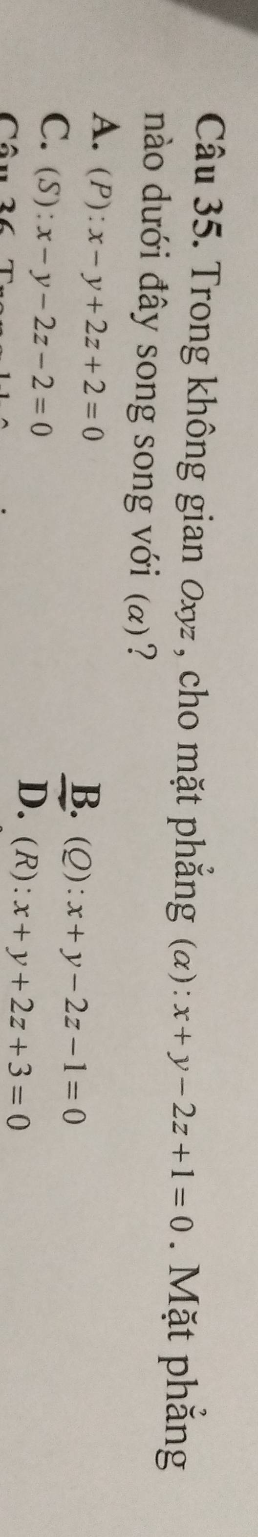 Trong không gian 0xyz, cho mặt phẳng (α) : x+y-2z+1=0. Mặt phẳng
nào dưới đây song song với (α)?
A. (P):x-y+2z+2=0 B. (Q): x+y-2z-1=0
C. (S):x-y-2z-2=0
Câu
D. (R): x+y+2z+3=0