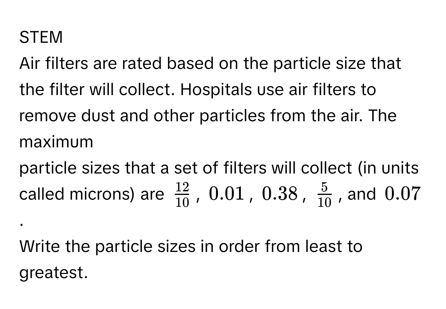 STEM 
Air filters are rated based on the particle size that the filter will collect. Hospitals use air filters to remove dust and other particles from the air. The maximum 
particle sizes that a set of filters will collect (in units called microns) are $ 12/10 $, $0.01$, $0.38$, $ 5/10 $, and $0.07$. 
Write the particle sizes in order from least to greatest.