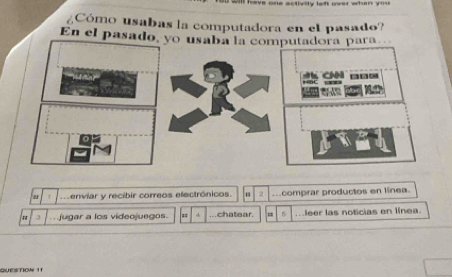 ¿Cómo usabas la computadora en el pasado? 
En el pasa 
m enviar y recibir correos electrónicos. 2 mcomprar productos en línea. 
3 
jugar a los videojuegos = ...chatear. 5 .leer las noticias en línea. 
QUESTIOW 1T