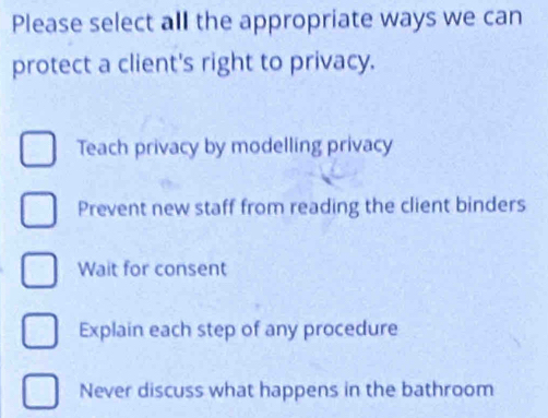 Please select all the appropriate ways we can
protect a client's right to privacy.
Teach privacy by modelling privacy
Prevent new staff from reading the client binders
Wait for consent
Explain each step of any procedure
Never discuss what happens in the bathroom