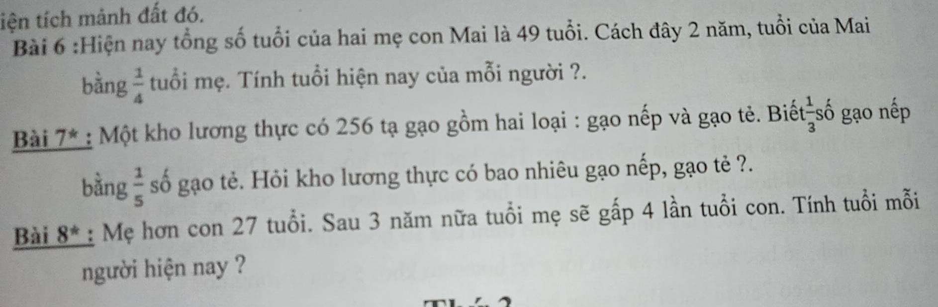 tiện tích mảnh đất đó. 
Bài 6 :Hiện nay tổng số tuổi của hai mẹ con Mai là 49 tuổi. Cách đây 2 năm, tuổi của Mai 
bằng  1/4  tuổi mẹ. Tính tuổi hiện nay của mỗi người ?. 
Bài 7^* : Một kho lương thực có 256 tạ gạo gồm hai loại : gạo nếp và gạo tẻ. Biết số gạo nếp 
bằng  1/5  số gạo tẻ. Hỏi kho lương thực có bao nhiêu gạo nếp, gạo tẻ ?. 
Bài 8^* : Mẹ hơn con 27 tuổi. Sau 3 năm nữa tuổi mẹ sẽ gấp 4 lần tuổi con. Tính tuổi mỗi 
người hiện nay ?