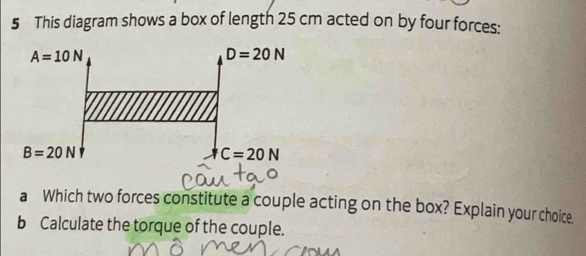 This diagram shows a box of length 25 cm acted on by four forces:
a Which two forces constitute a couple acting on the box? Explain your choice.
b Calculate the torque of the couple.