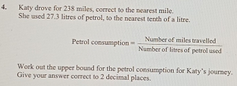 Katy drove for 238 miles, correct to the nearest mile. 
She used 27.3 litres of petrol, to the nearest tenth of a litre. 
Petrol consumption= Numberofmilestravelled/Numberoflitresofpetrolused 
Work out the upper bound for the petrol consumption for Katy's journey. 
Give your answer correct to 2 decimal places.