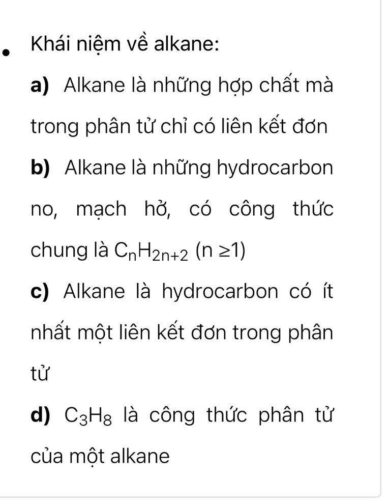 Khái niệm về alkane:
a) Alkane là những hợp chất mà
trong phân tử chỉ có liên kết đơn
b) Alkane là những hydrocarbon
no, mạch hở, có công thức
chung là C_nH_2n+2(n≥ 1)
c) Alkane là hydrocarbon có ít
mhất một liên kết đơn trong phân
tử
d) C_3H_8 là công thức phân tử
của một alkane