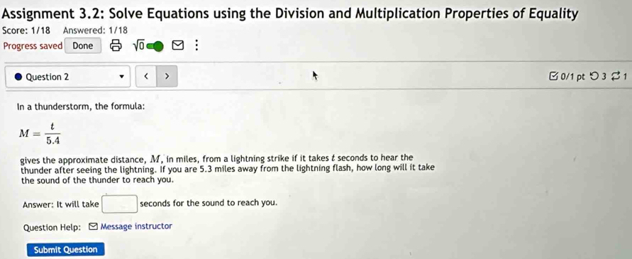 Assignment 3.2: Solve Equations using the Division and Multiplication Properties of Equality 
Score: 1/18 Answered: 1/18 
Progress saved Done sqrt(0) : 
Question 2 B 0/1 pt つ 3 2 1 
In a thunderstorm, the formula:
M= t/5.4 
gives the approximate distance, M, in miles, from a lightning strike if it takes t seconds to hear the 
thunder after seeing the lightning. If you are 5.3 miles away from the lightning flash, how long will it take 
the sound of the thunder to reach you. 
Answer: It will take □ seconds for the sound to reach you. 
Question Help: Message instructor 
Submit Question