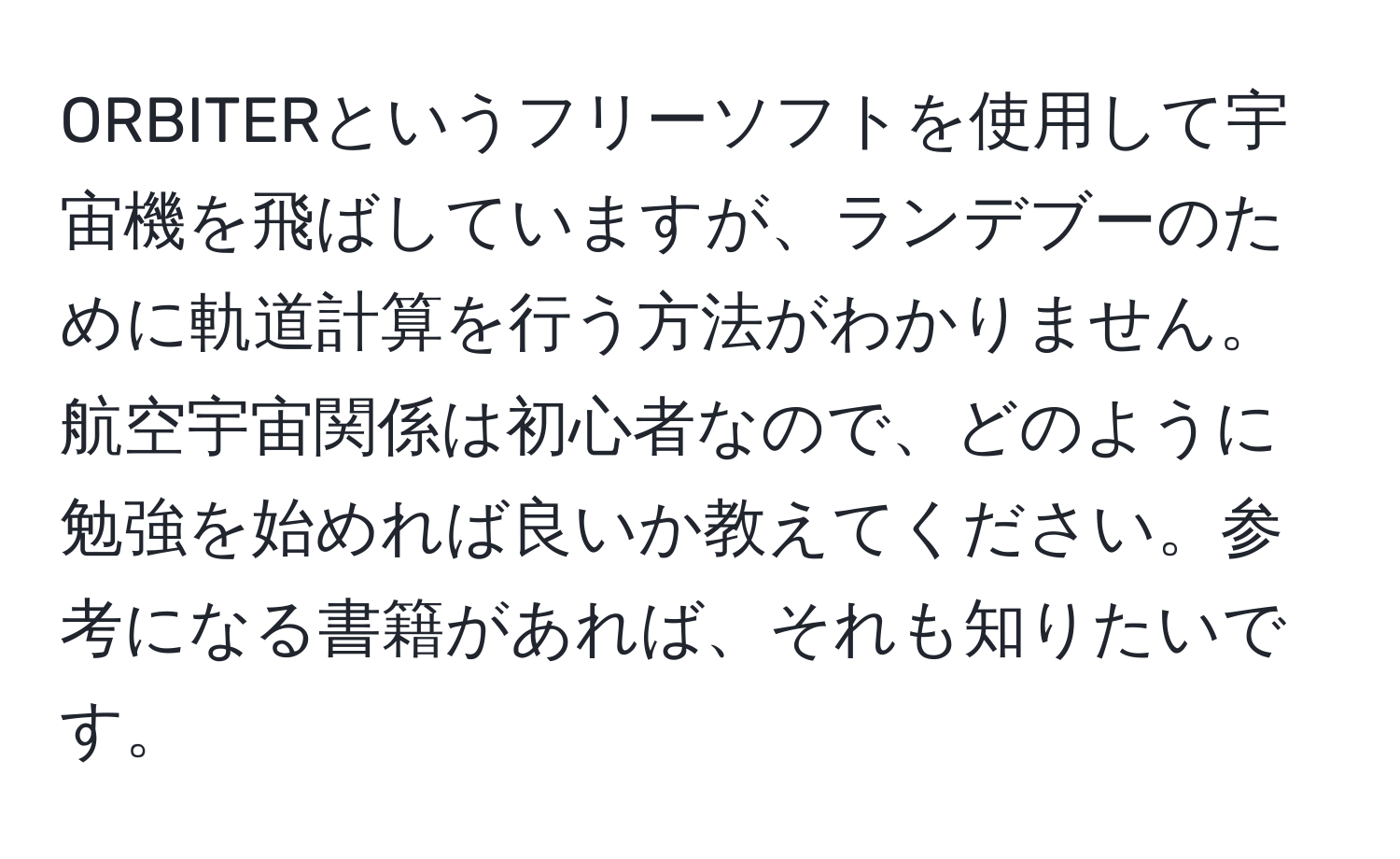 ORBITERというフリーソフトを使用して宇宙機を飛ばしていますが、ランデブーのために軌道計算を行う方法がわかりません。航空宇宙関係は初心者なので、どのように勉強を始めれば良いか教えてください。参考になる書籍があれば、それも知りたいです。