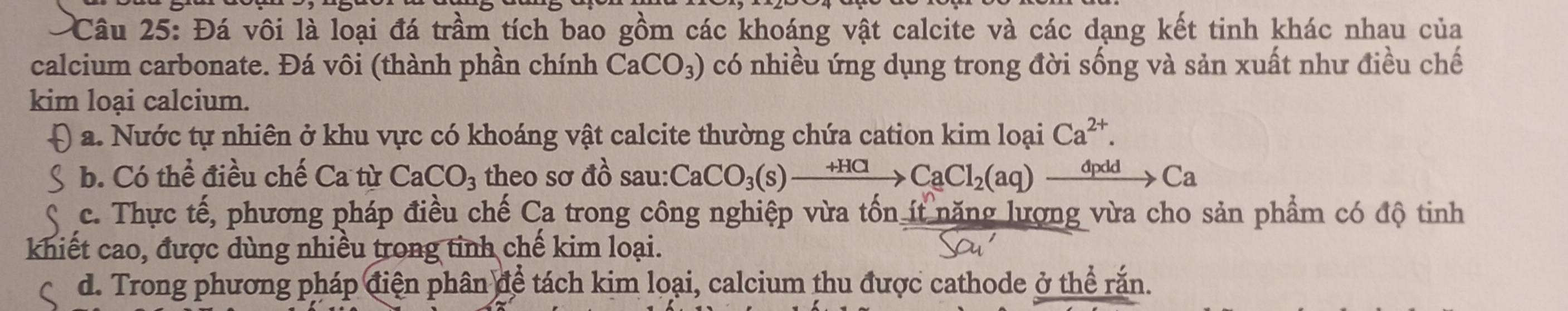 Đá vôi là loại đá trầm tích bao gồm các khoáng vật calcite và các dạng kết tinh khác nhau của
calcium carbonate. Đá vôi (thành phần chính CaCO_3) có nhiều ứng dụng trong đời sống và sản xuất như điều chế
kim loại calcium.
a. Nước tự nhiên ở khu vực có khoáng vật calcite thường chứa cation kim loại Ca^(2+).
b. Có thể điều chế Ca từ CaCO_3 theo sơ đồ sau: CaCO_3(s)xrightarrow +HClCaCl_2(aq)xrightarrow dpddCa
c. Thực tế, phương pháp điều chế Ca trong công nghiệp vừa tốn ít nặng lượng vừa cho sản phẩm có độ tinh
khiết cao, được dùng nhiều trong tinh chế kim loại.
d. Trong phương pháp điện phân để tách kim loại, calcium thu được cathode ở thể rắn.