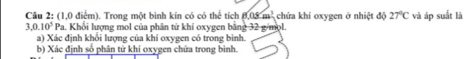 (1,0 điểm). Trong một bình kín có có thể tích 8.05m^3 chứa khí oxygen ở nhiệt độ 27°C và áp suất là
3,0.10^5Pa 1. Khổi lượng mol của phân tử khí oxygen bằng 32 g/mol. 
a) Xác định khối lượng của khí oxygen có trong bình. 
b) Xác định số phân tử khí oxygen chứa trong bình.