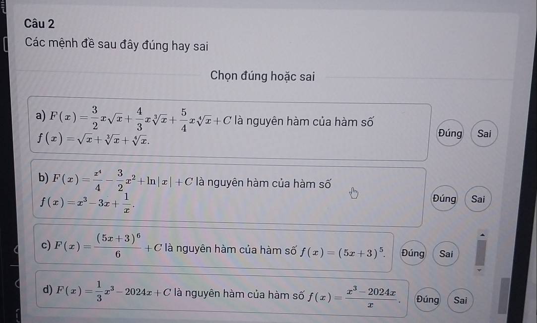 Các mệnh đề sau đây đúng hay sai 
Chọn đúng hoặc sai 
a) F(x)= 3/2 xsqrt(x)+ 4/3 xsqrt[3](x)+ 5/4 xsqrt[4](x)+C là nguyên hàm của hàm số
f(x)=sqrt(x)+sqrt[3](x)+sqrt[4](x). 
Đúng Sai 
b) F(x)= x^4/4 - 3/2 x^2+ln |x|+C là nguyên hàm của hàm số
f(x)=x^3-3x+ 1/x . 
Đúng Sai 
c) F(x)=frac (5x+3)^66+C là nguyên hàm của hàm số f(x)=(5x+3)^5. Đúng Sai 
d) F(x)= 1/3 x^3-2024x+C là nguyên hàm của hàm số f(x)= (x^3-2024x)/x . Đúng Sai